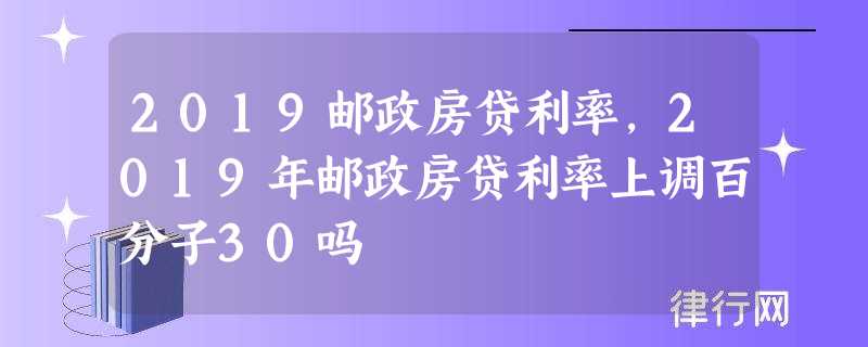 2019邮政房贷利率,2019年邮政房贷利率上调百分子30吗